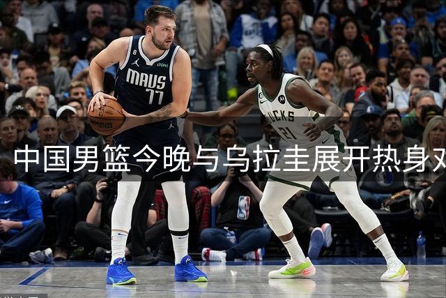 中国男篮今晚与乌拉圭展开热身对决