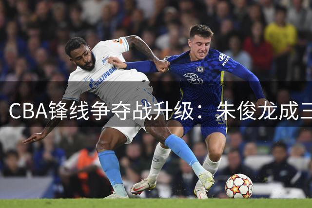 CBA锋线争夺战升级：朱俊龙成三豪门争夺焦点